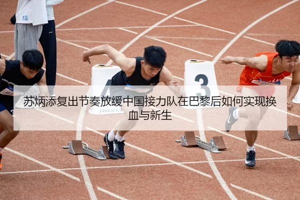 苏炳添复出节奏放缓中国接力队在巴黎后如何实现换血与新生