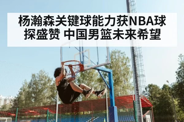 杨瀚森关键球能力获NBA球探盛赞 中国男篮未来希望