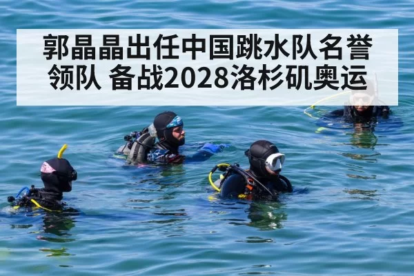 郭晶晶出任中国跳水队名誉领队 备战2028洛杉矶奥运